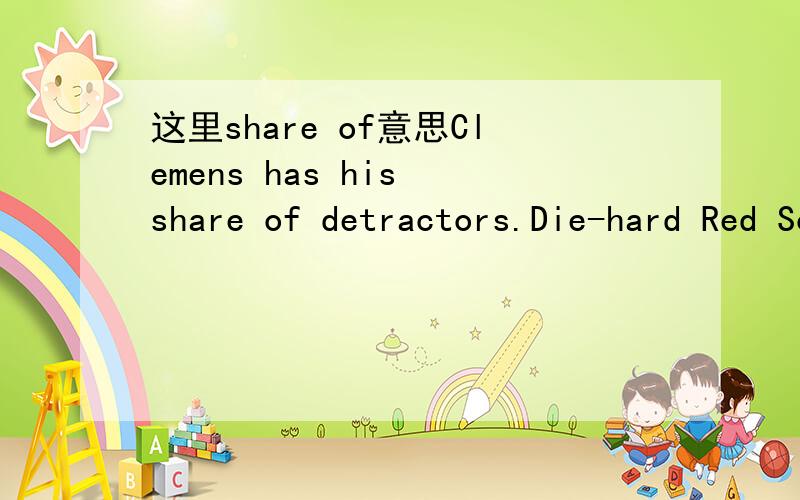 这里share of意思Clemens has his share of detractors.Die-hard Red Sox fans are unlikely to ever forgive his departure,perceived as being inspired by financial greed.Last year's World Series triumph was overshadowed by a bat-throwing incident that