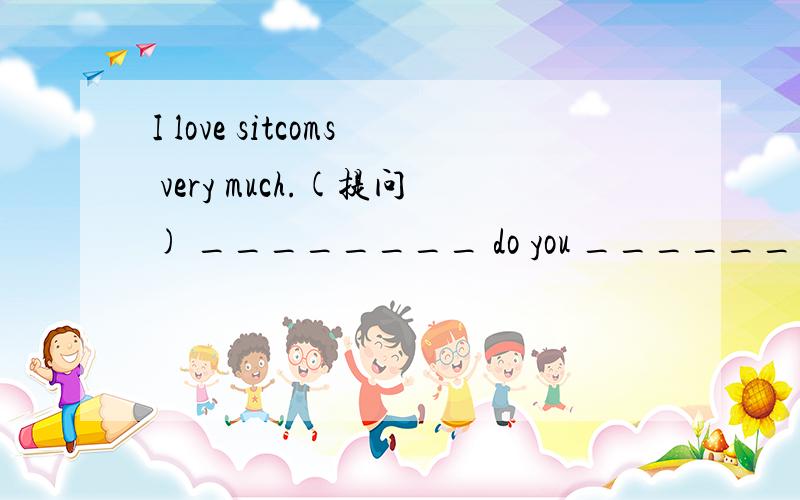 I love sitcoms very much.(提问) ________ do you _______ sitcoms?