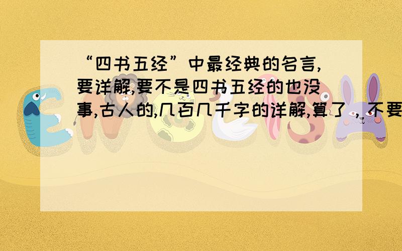 “四书五经”中最经典的名言,要详解,要不是四书五经的也没事,古人的,几百几千字的详解,算了，不要从其他答案上剪切啊，我都看了，哈哈，顶楼的就是复制的········