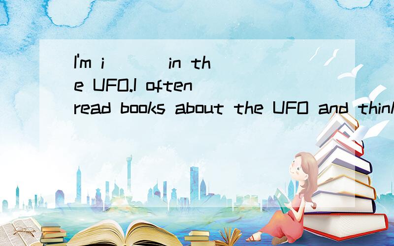 I'm i___ in the UFO.I often read books about the UFO and think a___ it when I'm free.I often imagine what I would do if I s____ the UFO.I'm really a UFO fan.Friends often ask me q___ about the UFO:What would you do if the UFO attacked you?What would