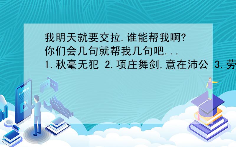 我明天就要交拉.谁能帮我啊?你们会几句就帮我几句吧...1.秋毫无犯 2.项庄舞剑,意在沛公 3.劳苦功高 4.人为刀俎,我为鱼肉 5.竖子不足与谋