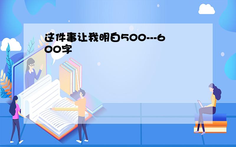 这件事让我明白500---600字