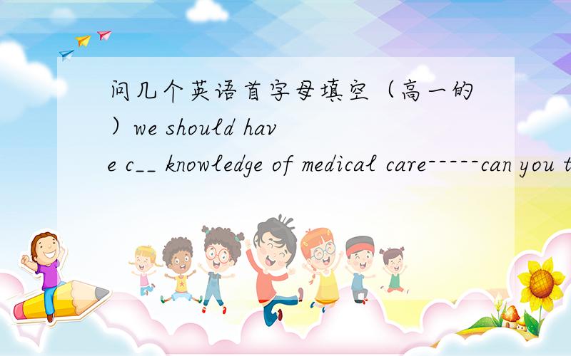 问几个英语首字母填空（高一的）we should have c__ knowledge of medical care-----can you tell me the t__ number?-----please wait.let's put them togetherthere were already five people in the car but they m__ to take me as welli tried to g