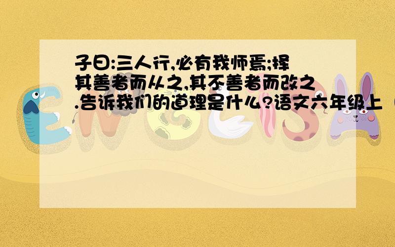 子曰:三人行,必有我师焉;择其善者而从之,其不善者而改之.告诉我们的道理是什么?语文六年级上（新课标人教版）期中期末全真卷