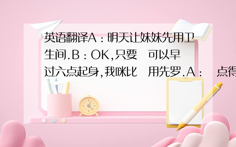 英语翻译A：明天让妹妹先用卫生间.B：OK,只要佢可以早过六点起身,我咪比佢用先罗.A：咁点得,佢细个,要训耐D.B：咪系罗,不嬲讲到明,我六点用厕所,佢六点三个字用加嘛,依家点解要比佢用先.