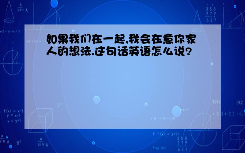 如果我们在一起,我会在意你家人的想法.这句话英语怎么说?