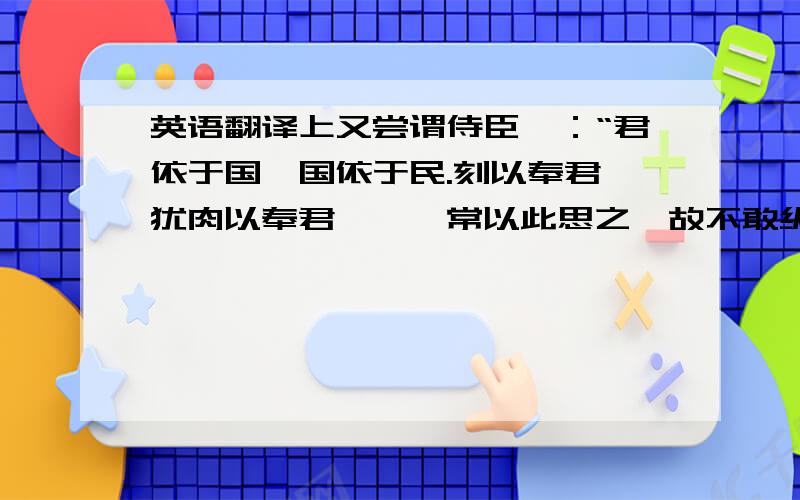 英语翻译上又尝谓侍臣曰：“君依于国,国依于民.刻以奉君,犹肉以奉君……朕常以此思之,故不敢纵欲也.”是的