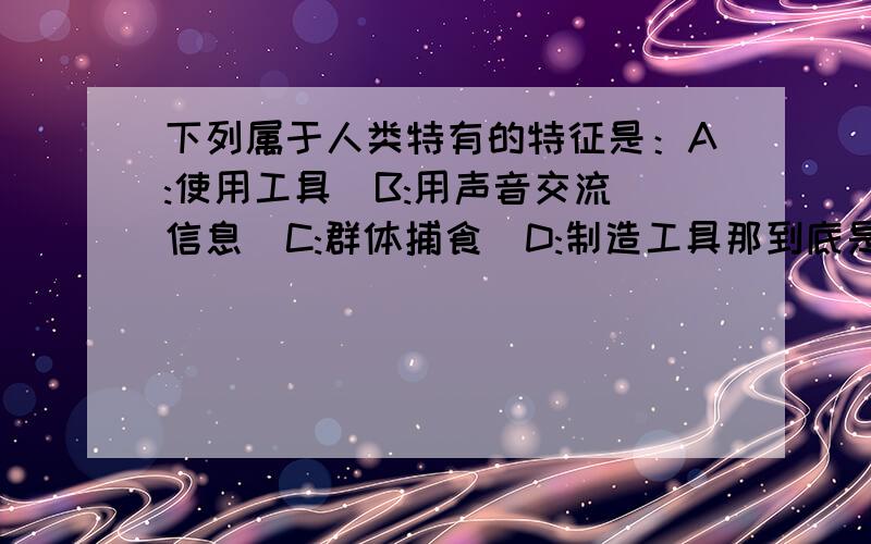 下列属于人类特有的特征是：A:使用工具  B:用声音交流信息  C:群体捕食  D:制造工具那到底是什么啊？单选。。