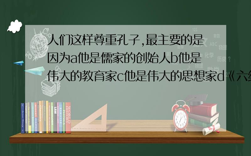 人们这样尊重孔子,最主要的是因为a他是儒家的创始人b他是伟大的教育家c他是伟大的思想家d《六经》对后世影响深远