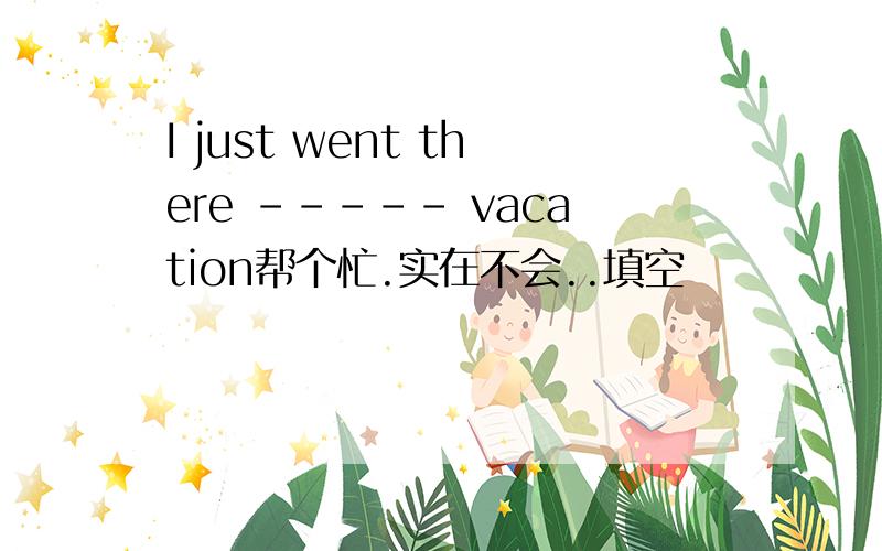 I just went there ----- vacation帮个忙.实在不会..填空