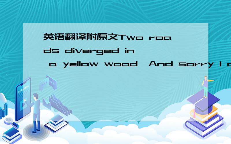 英语翻译附原文Two roads diverged in a yellow wood,And sorry I could not travel bothAnd be one traveler,long I stoodAnd looked down one as far as I couldTo where it bent in the undergrowth;Then took the other,as just as fair,And having perhaps