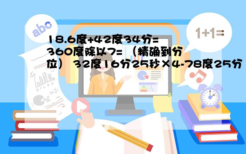 18.6度+42度34分= 360度除以7= （精确到分位） 32度16分25秒×4-78度25分 180度-37度5分×4+93.1度除以5都是角的计算