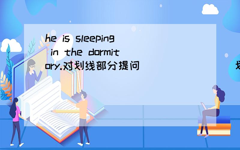 he is sleeping in the dormitory.对划线部分提问 ________划线部分是in the dormitory