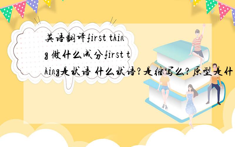 英语翻译first thing 做什么成分first thing是状语 什么状语？是缩写么?原型是什么