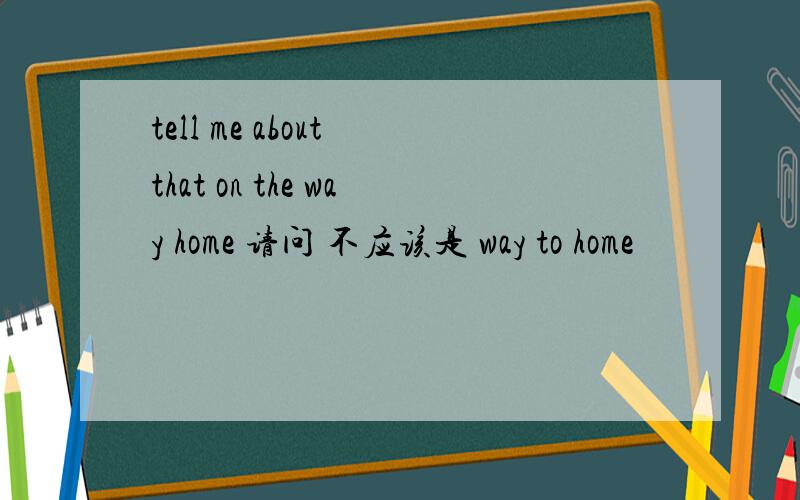 tell me about that on the way home 请问 不应该是 way to home