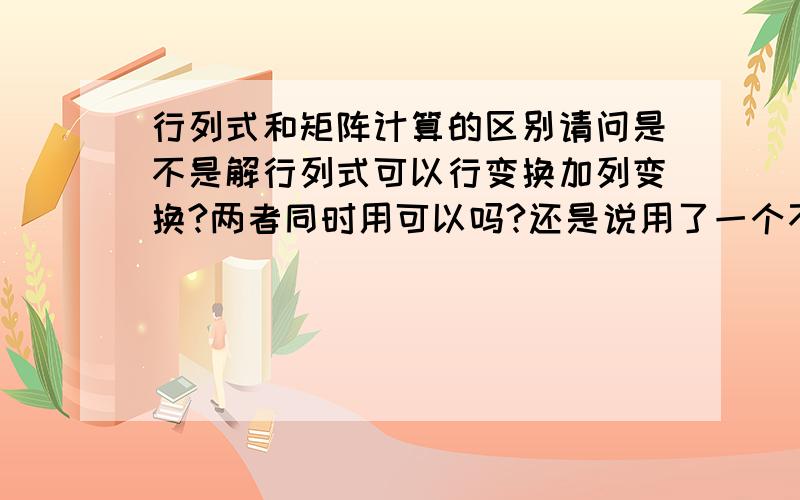 行列式和矩阵计算的区别请问是不是解行列式可以行变换加列变换?两者同时用可以吗?还是说用了一个不能用另外一个?解矩阵的话是不是只能行变换?请问求两者的秩的时候有区别么?怎么判