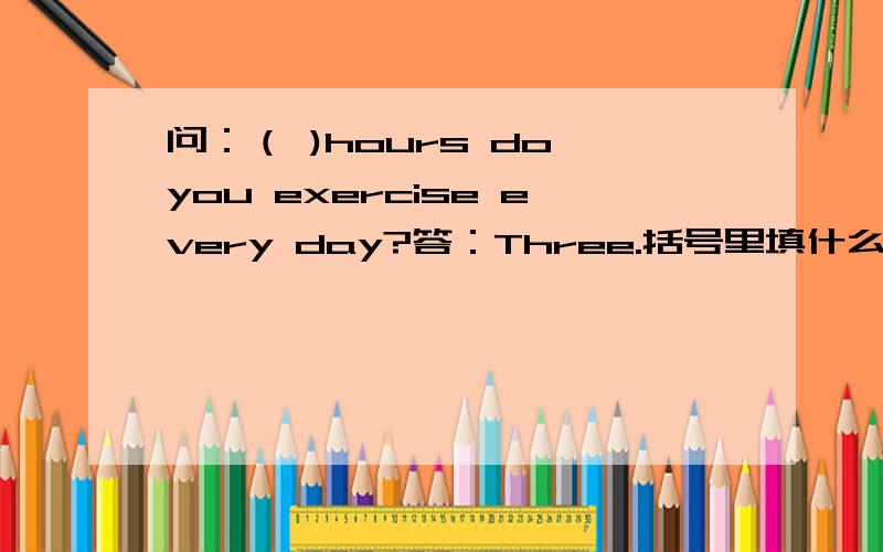 问：（ )hours do you exercise every day?答：Three.括号里填什么,为什么?A.How long B.How much C.How many
