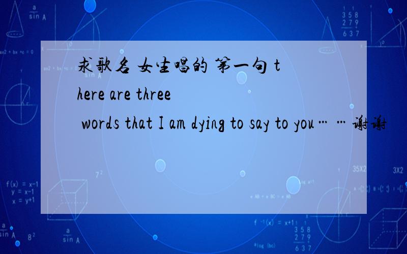 求歌名 女生唱的 第一句 there are three words that I am dying to say to you……谢谢