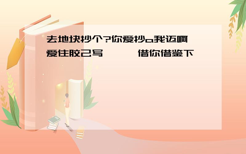 去地块抄个?你爱抄a我迈啊,爱住胶己写… 阮 借你借鉴下