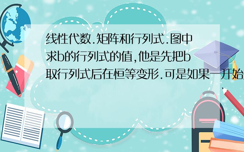 线性代数.矩阵和行列式.图中求b的行列式的值,他是先把b取行列式后在恒等变形.可是如果一开始是直接用矩阵B做恒等变形,得出B=2A,在同时取行列式的话,那得出的答案就不同了.是为什么会这