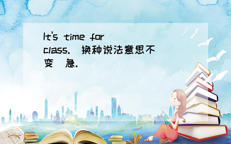 It's time for class.(换种说法意思不变)急.