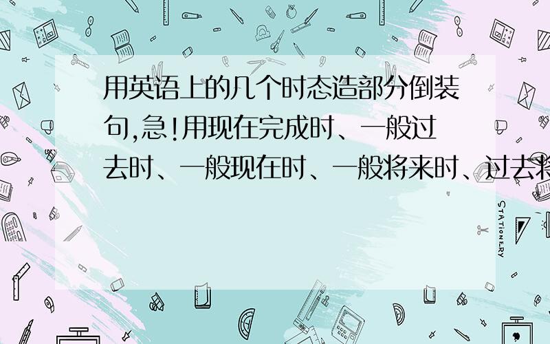 用英语上的几个时态造部分倒装句,急!用现在完成时、一般过去时、一般现在时、一般将来时、过去将来时造部分倒装句,一个时态造两个（一个否定句,一个肯定句）.