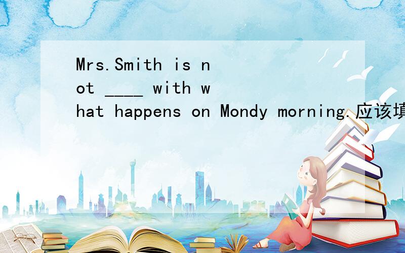 Mrs.Smith is not ____ with what happens on Mondy morning.应该填什么呢?故事讲的是一个很糟糕的星期一早晨.