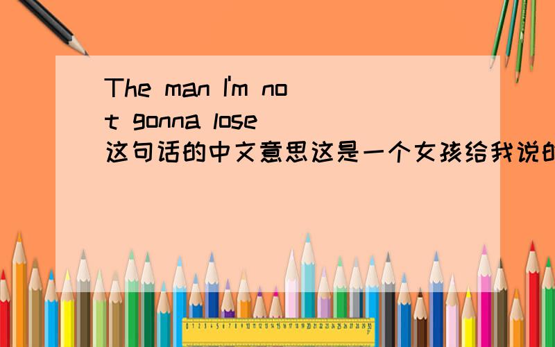 The man I'm not gonna lose  这句话的中文意思这是一个女孩给我说的话  但是我不知道是什么意思    麻烦各位 帮我个忙