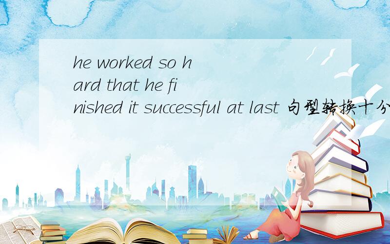 he worked so hard that he finished it successful at last 句型转换十分钟左右给答案