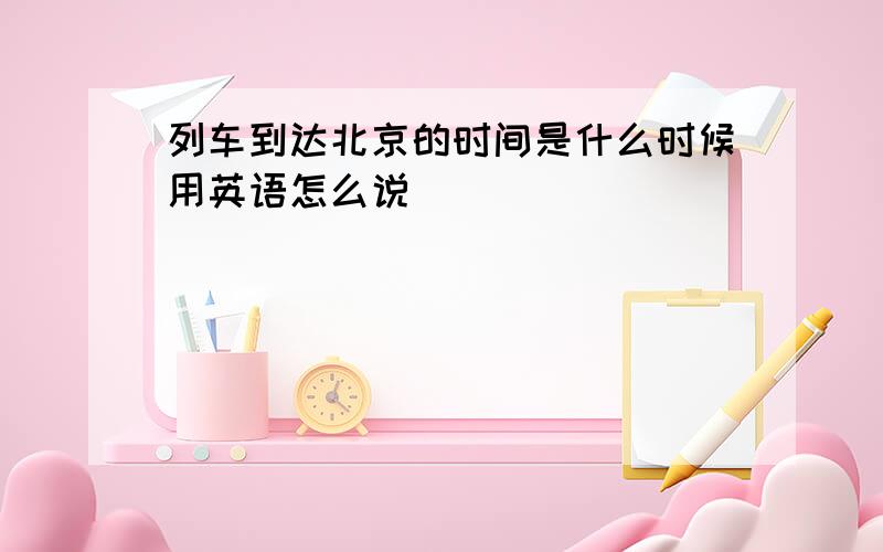 列车到达北京的时间是什么时候用英语怎么说