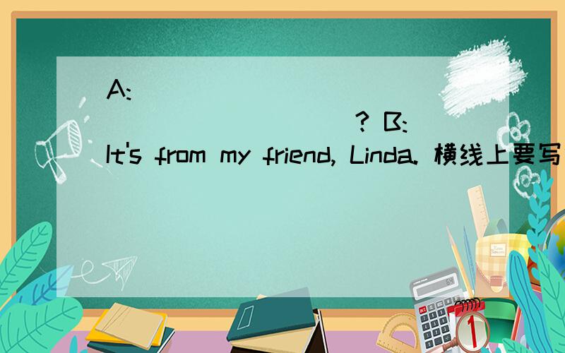 A:_____________________ ? B:It's from my friend, Linda. 横线上要写什么