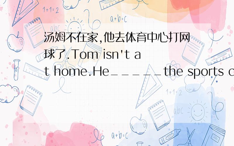 汤姆不在家,他去体育中心打网球了.Tom isn't at home.He_____the sports center________.第一个空是填has gone to 还是went to