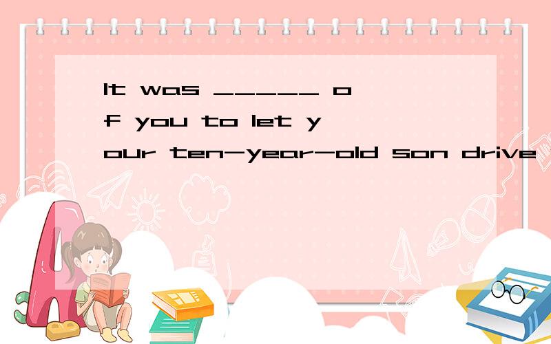 It was _____ of you to let your ten-year-old son drive your car.选项:a、absurd b、 surprised c、 reasonable d、 interesting