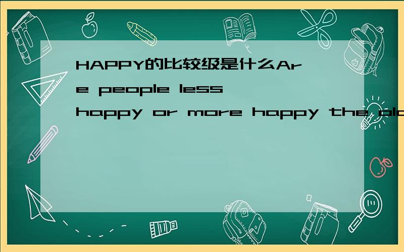 HAPPY的比较级是什么Are people less happy or more happy the older they get?为什么这里的HAPPY的比较级是 more happy