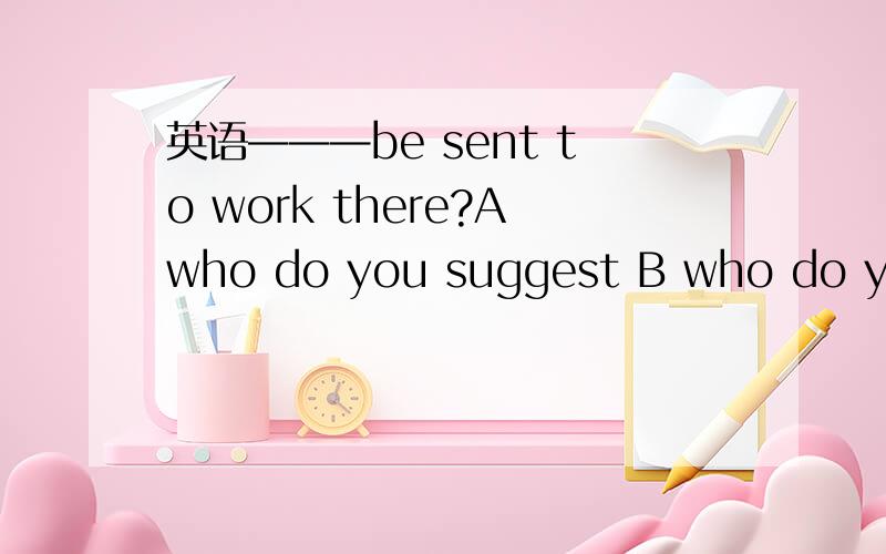 英语———be sent to work there?Awho do you suggest B who do you suggest that shouldCdo you suggest that who should Ddo you suggest whom should 不懂 求详解那个 答案是选A的 为什么要选A额？我选的是B>..