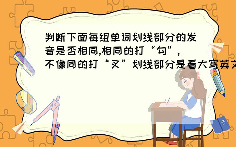 判断下面每组单词划线部分的发音是否相同,相同的打“勾”,不像同的打“叉”划线部分是看大写英文(    )1.rAin    todAy    (    )2.CHair    SHeep(    )3.hAIR     pWAR(    )4.SMall    SLippers(    )5.schOOl    sOUp(