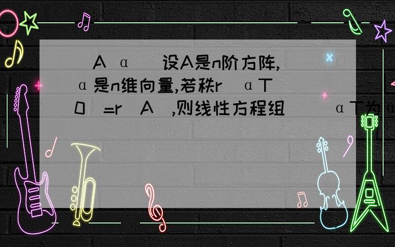 (A α) 设A是n阶方阵,α是n维向量,若秩r(αT 0)=r(A),则线性方程组（ ）αT为α的转置A.Ax=α必有无穷多解 B.Ax=α必有唯一解C.(A α) （x)(αT 0)（y)=0仅有零解D.(A α) （x)(αT 0)（y)=0必有非零解