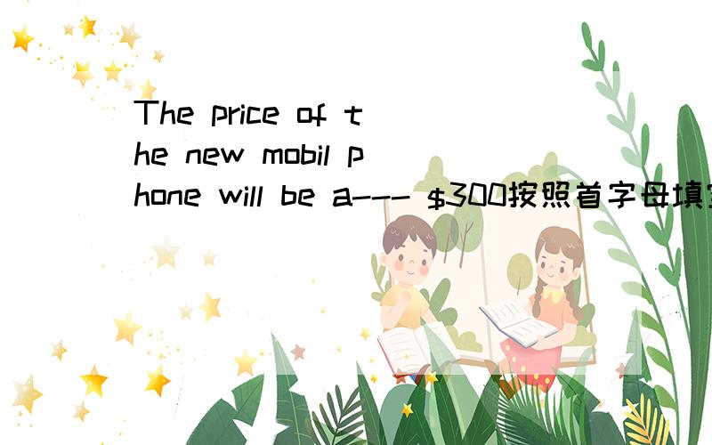 The price of the new mobil phone will be a--- $300按照首字母填空