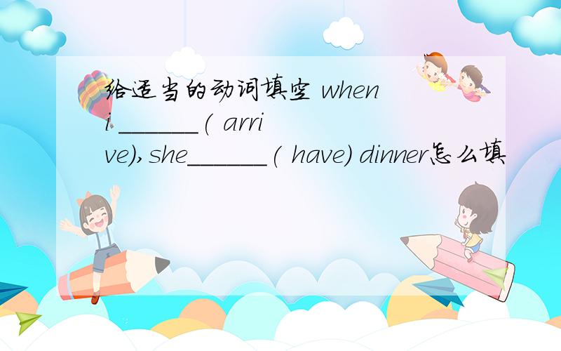 给适当的动词填空 when i ______( arrive),she______( have) dinner怎么填