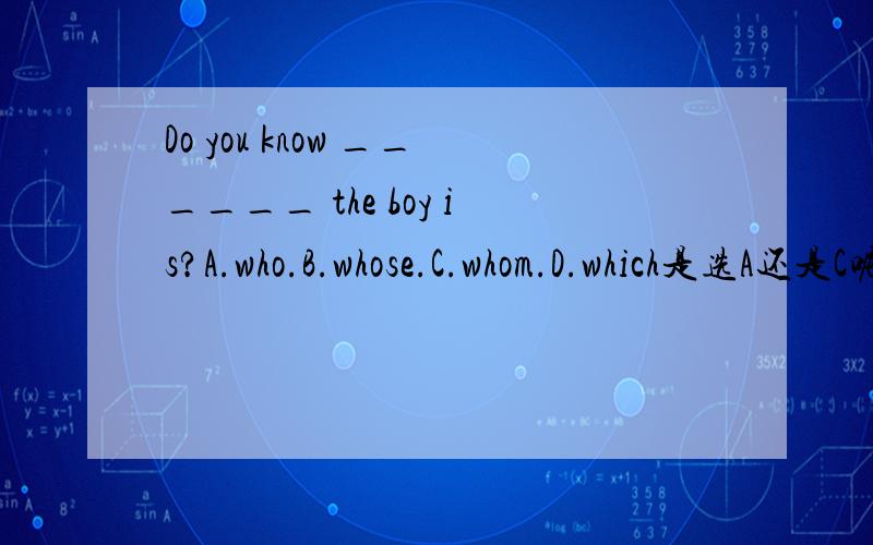 Do you know ______ the boy is?A.who.B.whose.C.whom.D.which是选A还是C呢?