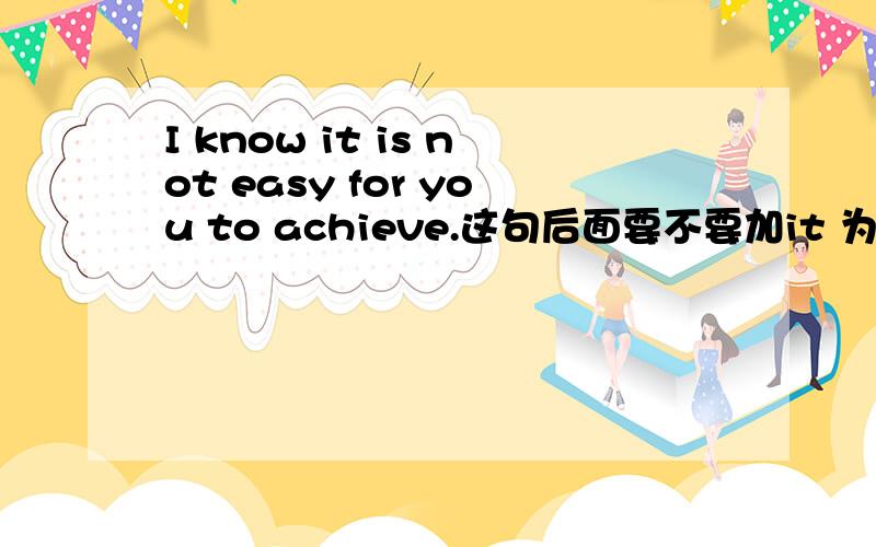 I know it is not easy for you to achieve.这句后面要不要加it 为什么