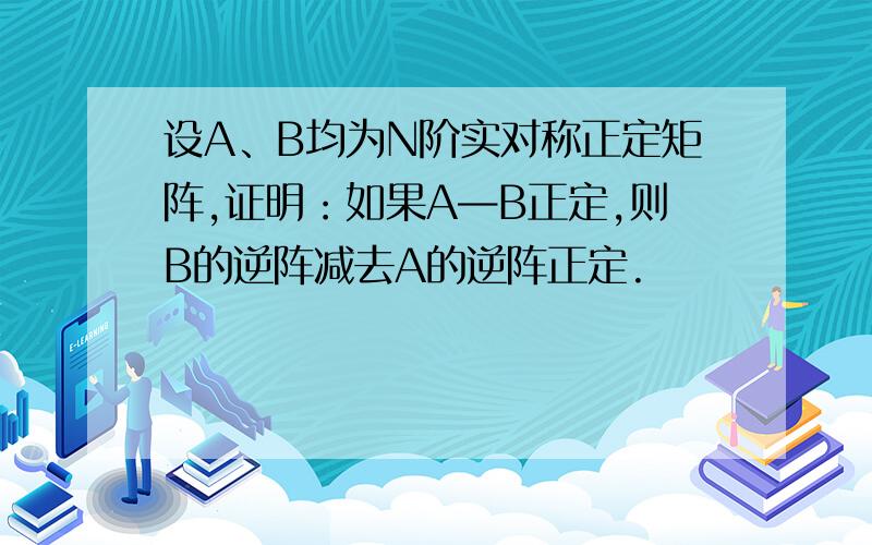 设A、B均为N阶实对称正定矩阵,证明：如果A—B正定,则B的逆阵减去A的逆阵正定.