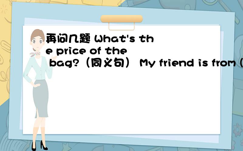 再问几题 What's the price of the bag?（同义句） My friend is from (Fuji再问几题What's the price of the bag?（同义句）My friend is from (Fujian,China) 括号部分提问Are you in Class4,too（否定回答Mr Green has a big nose.(变