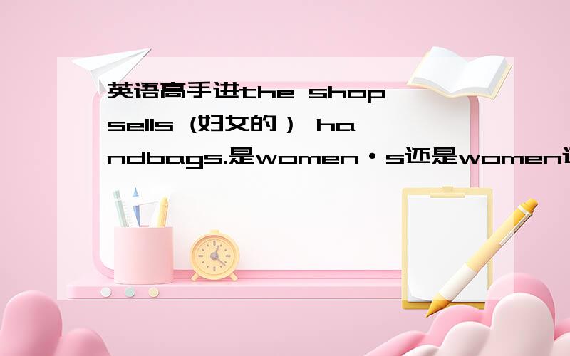 英语高手进the shop sells (妇女的） handbags.是women·s还是women还是womanly?如果选women·s,则应该是所有格；但我记得不是有women teacher女教师吗?也是作定语啊,还有womanly我查过字典也有 妇女的 的意