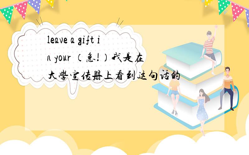 leave a gift in your （急!）我是在大学宣传册上看到这句话的