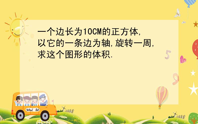 一个边长为10CM的正方体,以它的一条边为轴,旋转一周,求这个图形的体积.