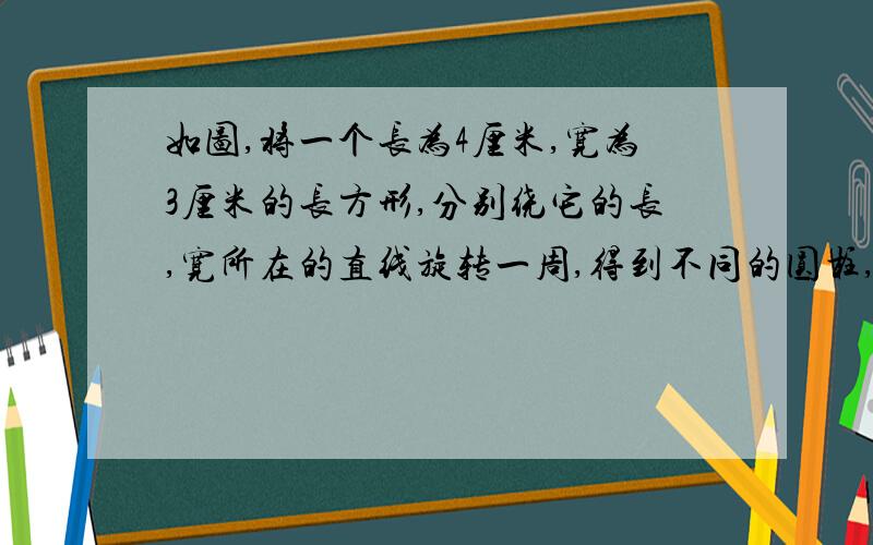 如图,将一个长为4厘米,宽为3厘米的长方形,分别绕它的长,宽所在的直线旋转一周,得到不同的圆柱,他们急