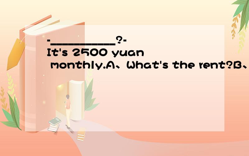 -___________?-It's 2500 yuan monthly.A、What's the rent?B、How much rent?C、Is the rent high?-___________?-It's 2500 yuan monthly.A、What's the rent?B、How much rent?C、Is the rent high?D、What does the rent?