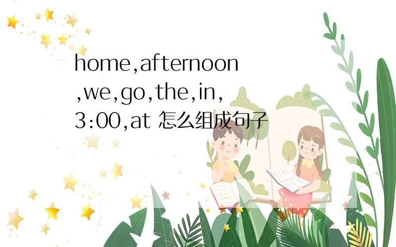 home,afternoon,we,go,the,in,3:00,at 怎么组成句子