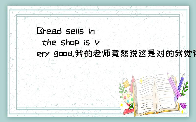 Bread sells in the shop is very good.我的老师竟然说这是对的我觉得应把SeLlS改成s0ld啊先明确告诉2楼,首先,我不是恶意关闭问题,初衷只是想确认一下老师所讲的内容.既然没有令我满意的答案,只有关